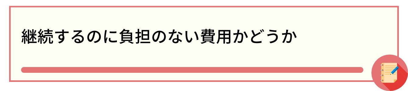 継続するのに負担のない費用かどうか