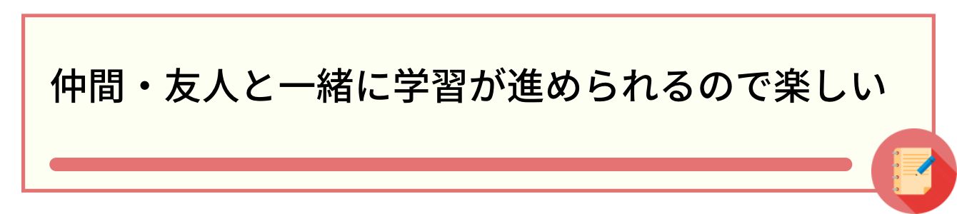 仲間・友人と一緒に学習が進められるので楽しい