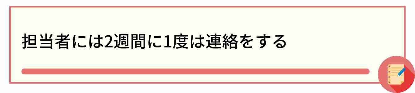 担当者には2週間に1度は連絡をする